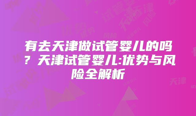 有去天津做试管婴儿的吗?天津试管婴儿:优势与风险全解析