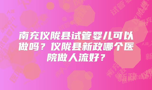 南充仪陇县试管婴儿可以做吗？仪陇县新政哪个医院做人流好？