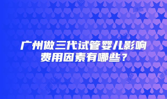 广州做三代试管婴儿影响费用因素有哪些?