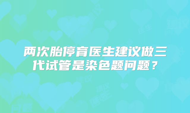 两次胎停育医生建议做三代试管是染色题问题？