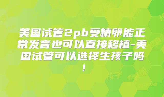 美国试管2pb受精卵能正常发育也可以直接移植-美国试管可以选择生孩子吗！