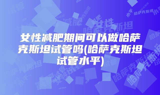 女性减肥期间可以做哈萨克斯坦试管吗(哈萨克斯坦试管水平)