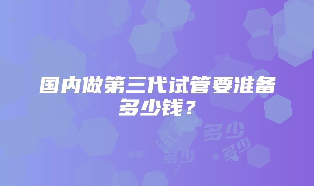 国内做第三代试管要准备多少钱?