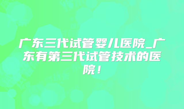 广东三代试管婴儿医院_广东有第三代试管技术的医院!