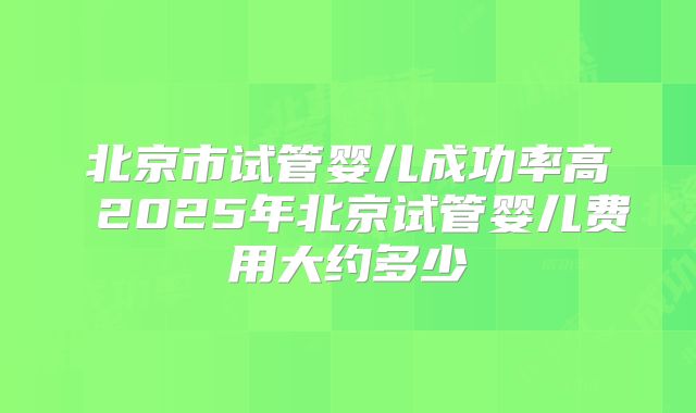 北京市试管婴儿成功率高 2025年北京试管婴儿费用大约多少
