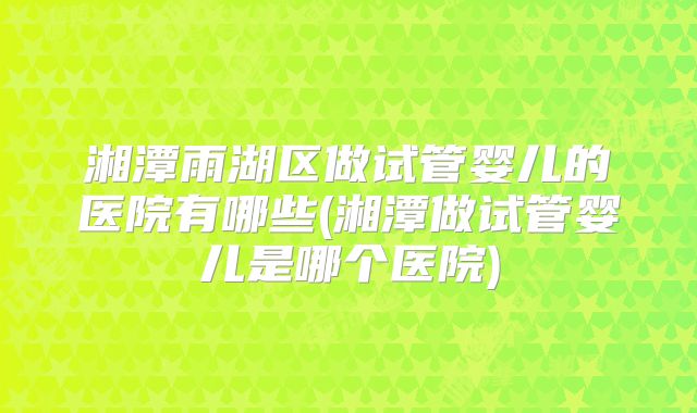湘潭雨湖区做试管婴儿的医院有哪些(湘潭做试管婴儿是哪个医院)