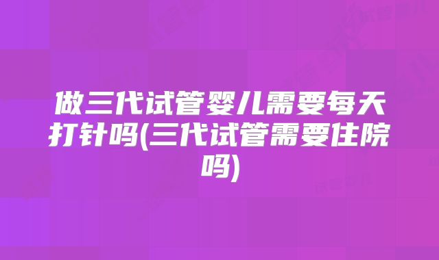 做三代试管婴儿需要每天打针吗(三代试管需要住院吗)
