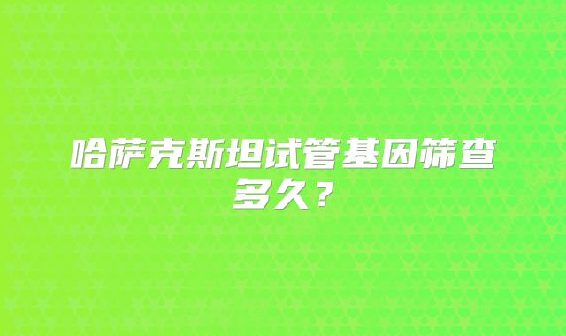 哈萨克斯坦试管基因筛查多久？