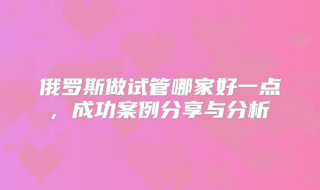 俄罗斯做试管哪家好一点, 成功案例分享与分析