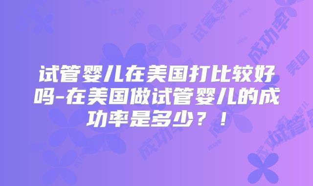 试管婴儿在美国打比较好吗-在美国做试管婴儿的成功率是多少?!