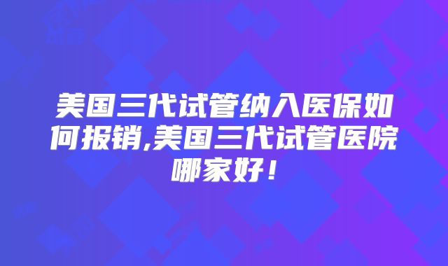 美国三代试管纳入医保如何报销,美国三代试管医院哪家好!