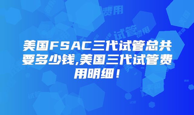 美国FSAC三代试管总共要多少钱,美国三代试管费用明细!