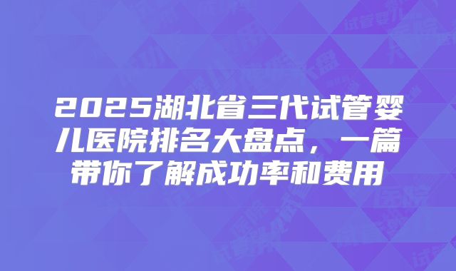 2025湖北省三代试管婴儿医院排名大盘点,一篇带你了解成功率和费用