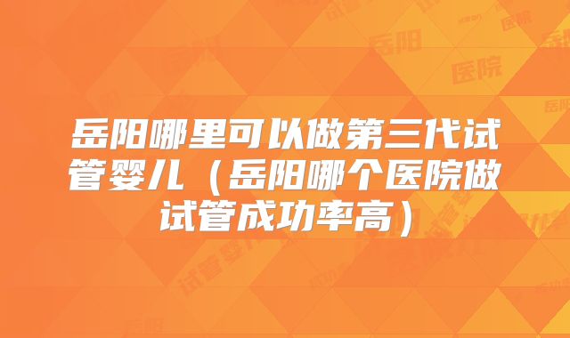 岳阳哪里可以做第三代试管婴儿（岳阳哪个医院做试管成功率高）
