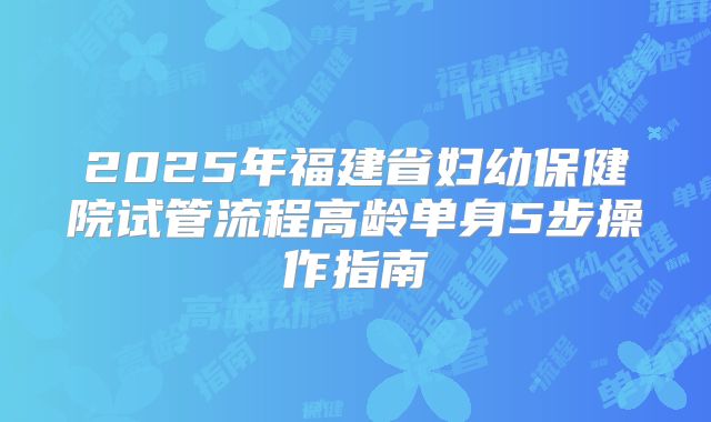 2025年福建省妇幼保健院试管流程高龄单身5步操作指南