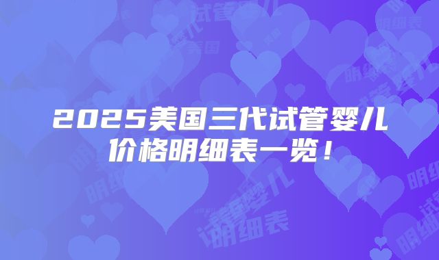 2025美国三代试管婴儿价格明细表一览！
