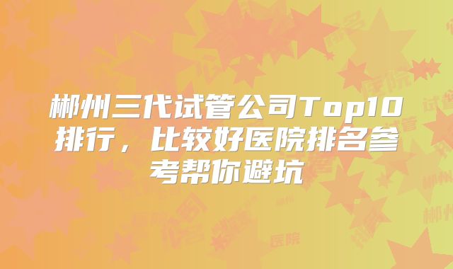 郴州三代试管公司Top10排行，比较好医院排名参考帮你避坑