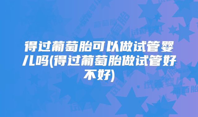 得过葡萄胎可以做试管婴儿吗(得过葡萄胎做试管好不好)