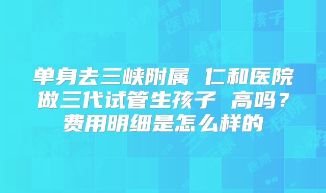 单身去三峡附属 仁和医院做三代试管生孩子 高吗?费用明细是怎么样的
