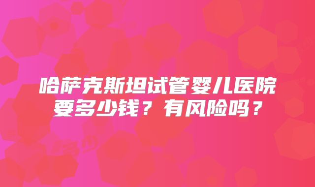 哈萨克斯坦试管婴儿医院要多少钱？有风险吗？