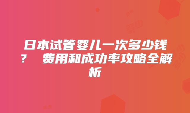 日本试管婴儿一次多少钱? 费用和成功率攻略全解析