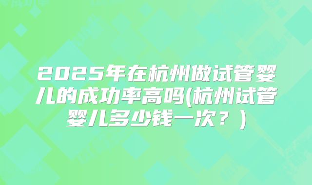 2025年在杭州做试管婴儿的成功率高吗(杭州试管婴儿多少钱一次？)