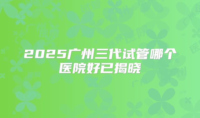 2025广州三代试管哪个医院好已揭晓
