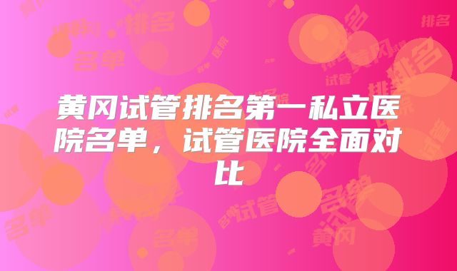 黄冈试管排名第一私立医院名单,试管医院全面对比