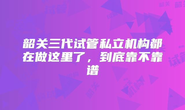 韶关三代试管私立机构都在做这里了，到底靠不靠谱
