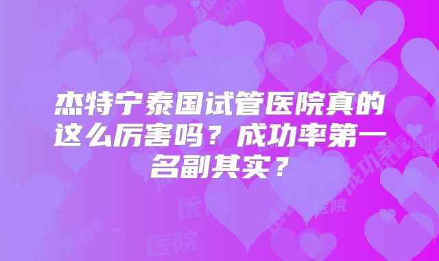 杰特宁泰国试管医院真的这么厉害吗？成功率第一名副其实？