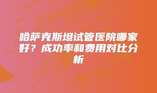 哈萨克斯坦试管医院哪家好?成功率和费用对比分析