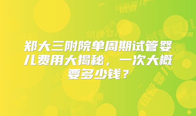 郑大三附院单周期试管婴儿费用大揭秘,一次大概要多少钱?