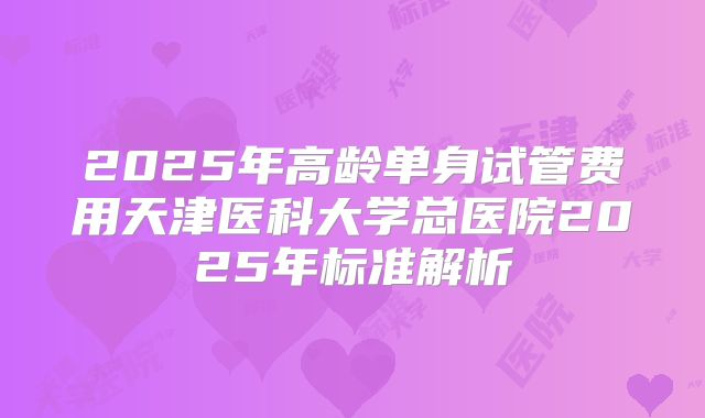 2025年高龄单身试管费用天津医科大学总医院2025年标准解析