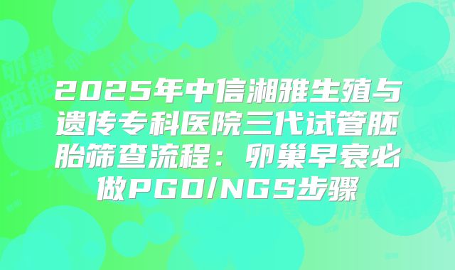 2025年中信湘雅生殖与遗传专科医院三代试管胚胎筛查流程：卵巢早衰必做PGD/NGS步骤