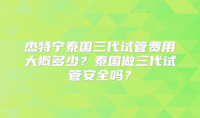 杰特宁泰国三代试管费用大概多少?泰国做三代试管安全吗?