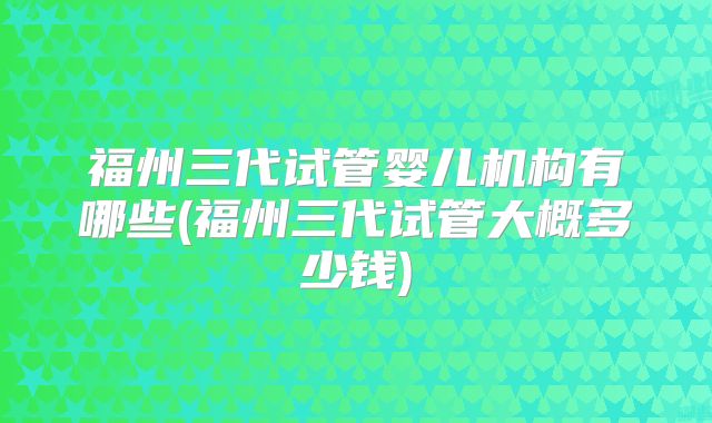 福州三代试管婴儿机构有哪些(福州三代试管大概多少钱)
