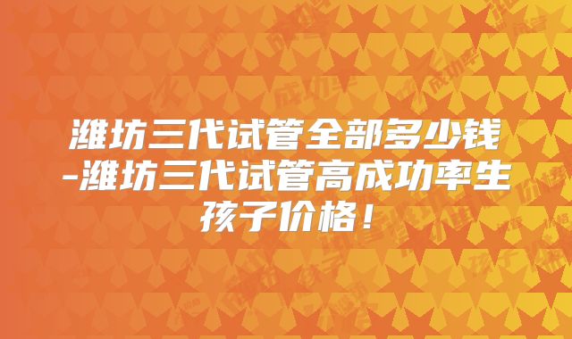 潍坊三代试管全部多少钱-潍坊三代试管高成功率生孩子价格！