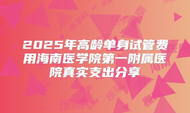 2025年高龄单身试管费用海南医学院第一附属医院真实支出分享