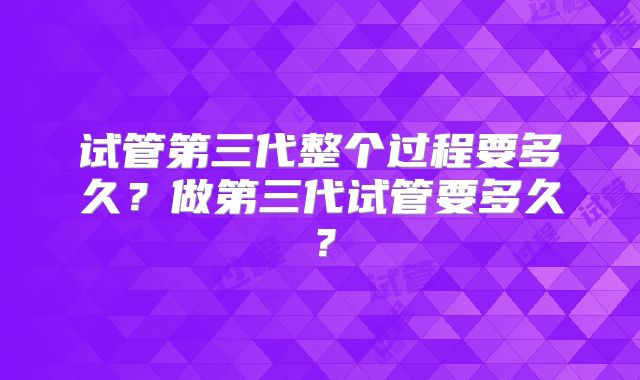 试管第三代整个过程要多久？做第三代试管要多久？