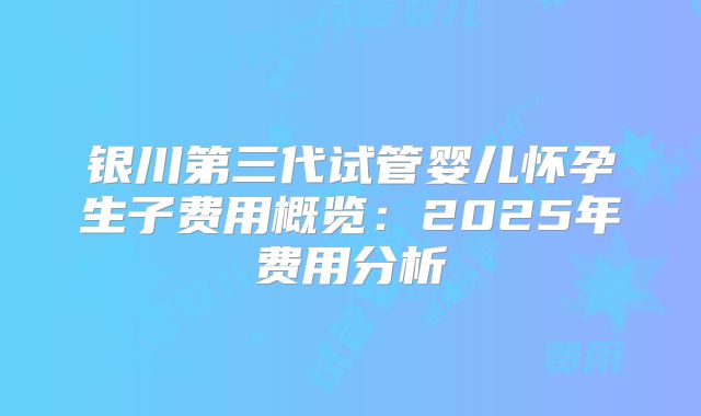 银川第三代试管婴儿怀孕生子费用概览:2025年费用分析