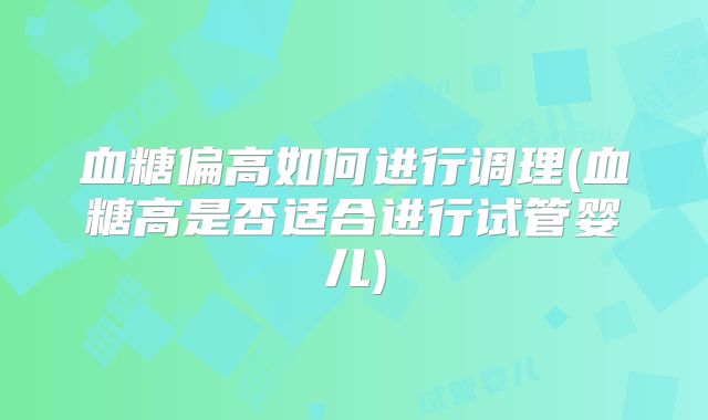 血糖偏高如何进行调理(血糖高是否适合进行试管婴儿)