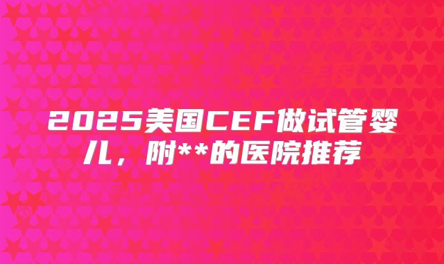 2025美国CEF做试管婴儿，附**的医院推荐
