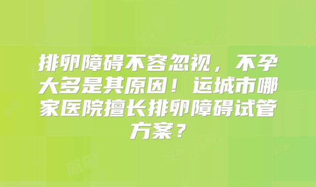 排卵障碍不容忽视,不孕大多是其原因!运城市哪家医院擅长排卵障碍试管方案?