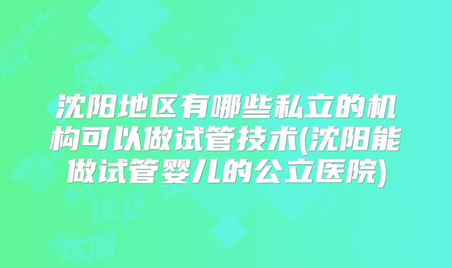 沈阳地区有哪些私立的机构可以做试管技术(沈阳能做试管婴儿的公立医院)