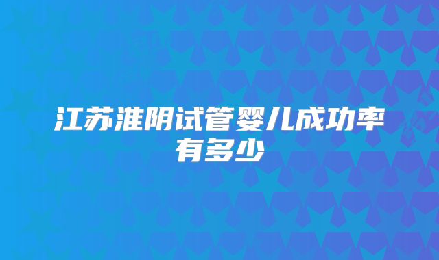 江苏淮阴试管婴儿成功率有多少