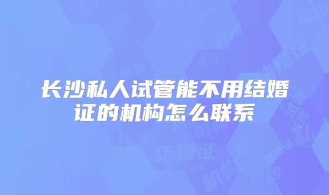 长沙私人试管能不用结婚证的机构怎么联系
