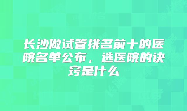 长沙做试管排名前十的医院名单公布,选医院的诀窍是什么