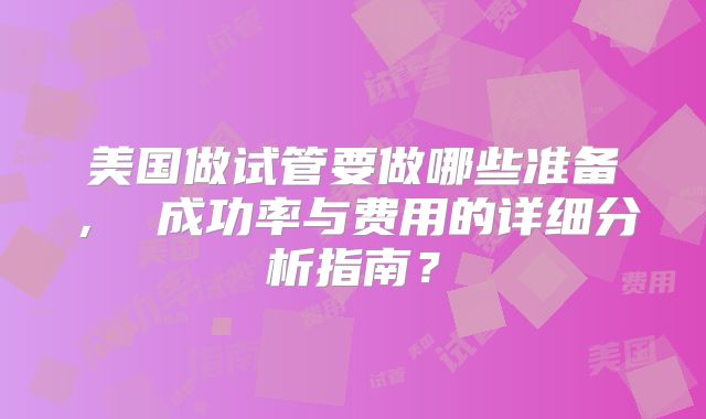 美国做试管要做哪些准备, 成功率与费用的详细分析指南?