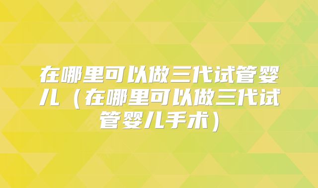 在哪里可以做三代试管婴儿(在哪里可以做三代试管婴儿手术)