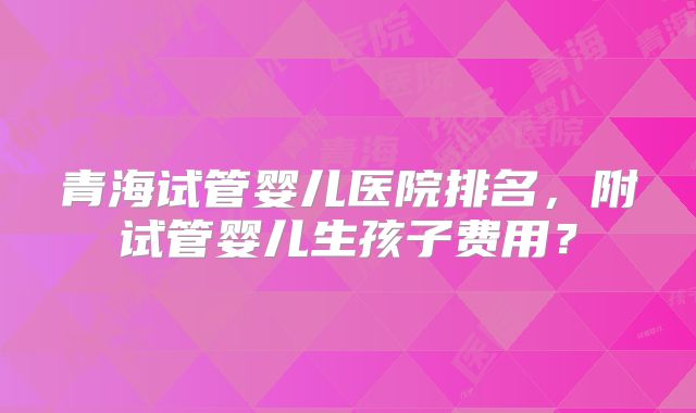 青海试管婴儿医院排名,附试管婴儿生孩子费用?